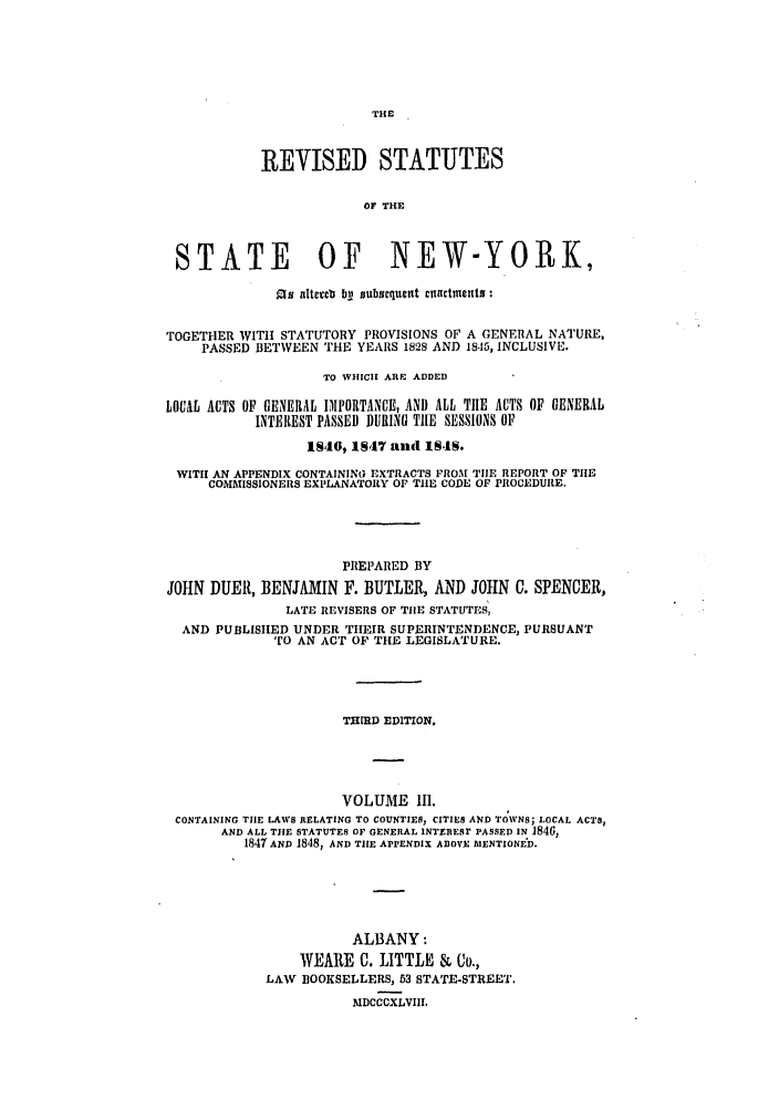 handle is hein.nysstatutes/dubusny0003 and id is 1 raw text is: THE

REVISED STATUTES
OF THE
STATE OF NEW-YORK,
.e alteeb bil subscqucnt cllactments
TOGETHER WITH STATUTORY PROVISIONS OF A GENERAL NATURE,
PASSED BETWEEN THE YEARS 1828 AND 18,15, INCLUSIVE.
TO WHICH ARE ADDED
LOCAL ACTS OF GENERAL 1IPORTANCE, AND ALL THE ACTS OF GENERAL
INTEREST PASSED DURING TIlE SESSIONS OF
IS46, 1847 and 1MIS.
WITH AN APPENDIX CONTAINING EXTRACTS PROM TIlE REPORT OF TIlE
COMMISSIONERS EXPLANATORY OF TIlE CODE OF PROCEDURE.
PREPARED BY
JOHN DUER, BENJAMIN F. BUTLER, AND JOHN C. SPENCER,
LATE REVISERS OF TIlE STATUTES,
AND PUBLISHED UNDER THEIR SUPERINTENDENCE, PURSUANT
TO AN ACT OF THE LEGISLATURE.
TI11D EDITION.
VOLUME Ill.
CONTAINING THE LAWS RELATING TO COUNTIES, CITIES AND TOIWNS; LOCAL ACTS,
AND ALL THE STATUTES OF GENERAL INTERESr PASSED IN 1840,
1847 AND 1848, AND TIHE APPENDIX A13OVE IAIENTIONED.
ALBANY:
WEARE C. LITTLE & Co.,
LAW BOOKSELLERS, 53 STATE-STREET.
MDCCCXLVIII,


