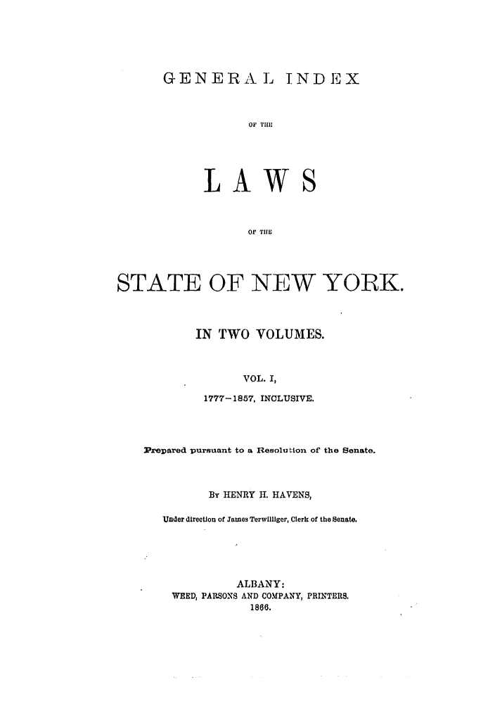 handle is hein.nysstatutes/generindny0001 and id is 1 raw text is: GENERALT L

OF TLE

LAWS
OF TIE
STATE OF NEW YORK.

IN TWO VOLUMES.
VOL. I,
1777-1857, INCLUSIVE.

Prepared pursuant to a Resolution of the Senate.
By HENRY H. HAVENS,
Under direction of James Terwillger, Clerk of the Senate.
ALBANY:
WEED, PARSONS AND COMPANY, PRINTERS.
1866.

TNDEX


