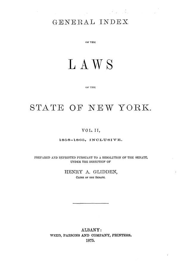 handle is hein.nysstatutes/generindny0002 and id is 1 raw text is: GENERZAL INDEX
OW' TIII
L AWS
O'l IIIIf

STATE OF NEW YORK.
VOL. II,
1858-18   5, IxCL1uSIVm.
PREPARED AND REPRINTED PURSUANT TO A RESOLUTION OF TILE SENATE,
UNDER TI[E DIRECTION OF
HEMN-RY A. GLIDDEN,
CLrRK OF TIlE SENATE.

ALBANY:
WEED, PARSONS AND COMPANY, PRINTERS.
1875.


