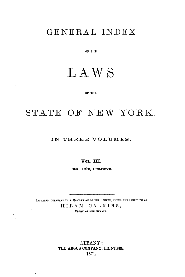handle is hein.nysstatutes/generindny0003 and id is 1 raw text is: GENERAL INDEX
OF TIHE
LAWS
OF TIlE

STATE OF NEW

YORK.

IN THREE VOLUMES.
VOL. IMI.
1860- 1870, INCLUSIVE.
PREPARED PURSUANT TO A RESOLUTION Or TIlE SENATE, UNDER TIlE DIRECTION OP
HIRAM       CALKINS,
CLERK or THE SENATE.
ALBANY:
THE ARGUS COMPANY, PRINTERS.
1871.



