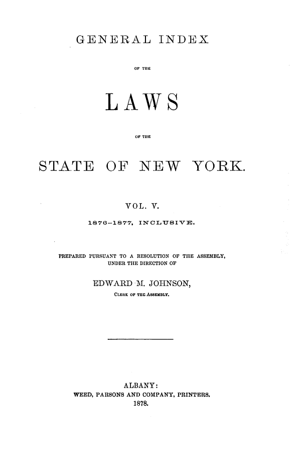 handle is hein.nysstatutes/generindny0005 and id is 1 raw text is: GENERAL INDEX
OF THE
LAWS
OF TUIE

STATE OF NEW YORK.
VOL. V.
1870-1877, INCLUSIVE.

PREPARED PURSUANT TO A RESOLUTION OF TIE ASSEMBLY,
UNDER THE DIRECTION OF
EDWARD lM. JOHNSON,
CLERK OF Tuc A8SEMBLY.

ALBANY:
WEED, PARSONS AND COMPANY, PRINTERS.
1878.


