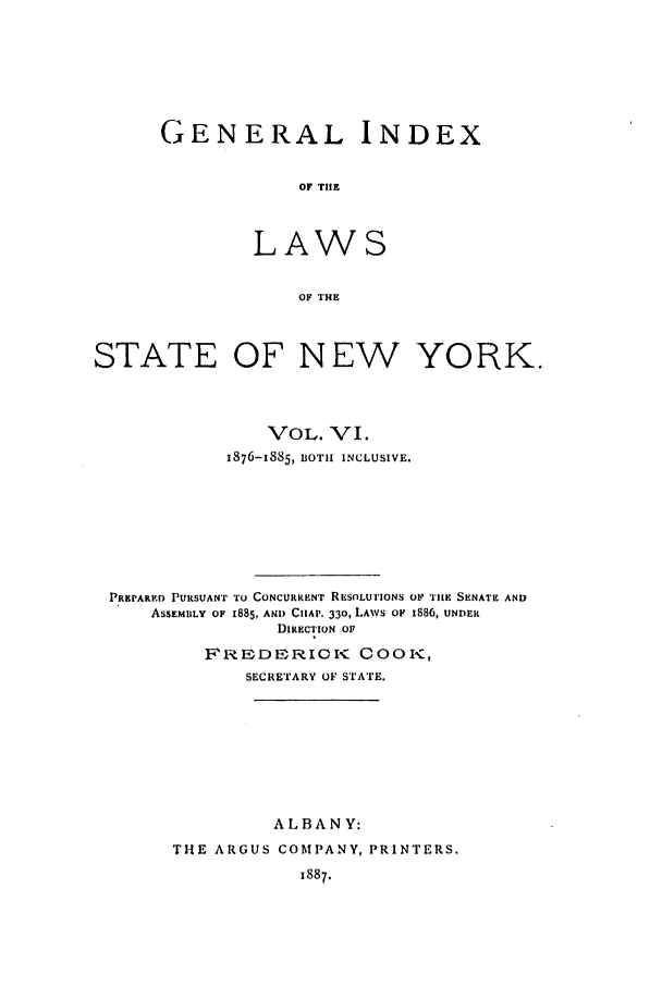 handle is hein.nysstatutes/generindny0006 and id is 1 raw text is: GENERAL INDEX
OF THE
LAWS
OF THE

STATE OF NEW YORK.
VOL. VI.
x876-I885, BOTH INCLUSIVE.
PREPARED PURSUANT TO CONCURRENT RESOLU iIONS OF TIlE SENATE AND
ASSEMBLY OF 1885, AND CHAP. 33o, LAWS OF 1886, UNDER
DIRECTION OF
FRODERIOK COOK,
SECRETARY OF STATE.
ALBANY:
THE ARGUS COMPANY, PRINTERS.
1887.



