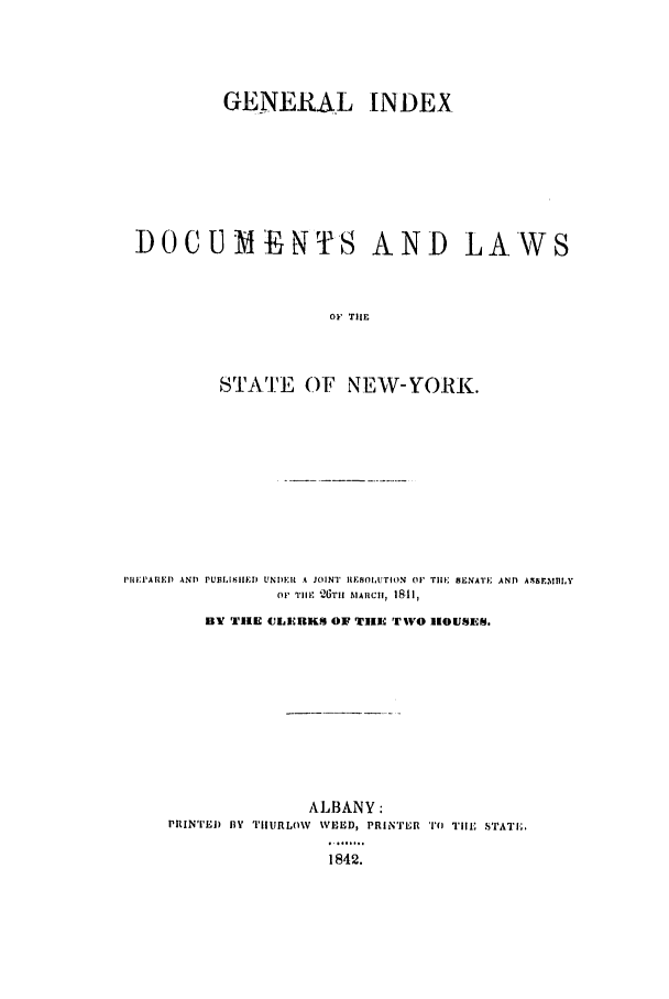 handle is hein.nysstatutes/genido0001 and id is 1 raw text is: GENERAL INDEX
DOCUMEN~TiS AND LAWS
OF TIlE
STAIE OF NEW-YORK.

PREPARED ANT) PUBLISHiIED UNDER A JOINT RIISOIUTION 01' TIHE SENATE ANT A$SE MBLY
O' 'TIlIF 'i6TIt MARCIIH, 1811,
BY TIRE CLIEBKS OF TiE TWO MOUSES.
ALBANY:
PRINTEI fly TIIRLO\V WEED, PRINITR '1') Tile STATI.;
1842.



