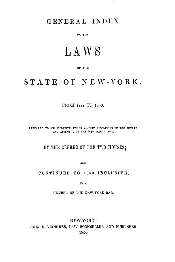 handle is hein.nysstatutes/ginolas0001 and id is 1 raw text is: GENERAL INDEX
TO THE

LAW

OF TIM(.

STATE OF

NE WINY'OR K.

FRO-M[ 1777 TO 18,0.
PRE ARED  TO  IF4 IN'I'rlSIVE, UNIDER  A JOINT  ISOLT[XION OF THIE  SENATE
AND  A ,I;IIBLY  Of  THE  2TII  l.\1F I,  I|4l,
BY TILE CLERKS OF TIlE TWO I[OULSJ8
AND
CONTINUED        TO   1850 IINjUSIVE,
BY A
M KIBE, R OF THE NKIW-YORK BIAR.
NEW-YORK:
JOHN S. VOORI1ES, LAW BOOKSELIEt AND PUBLISHER.
1850.


