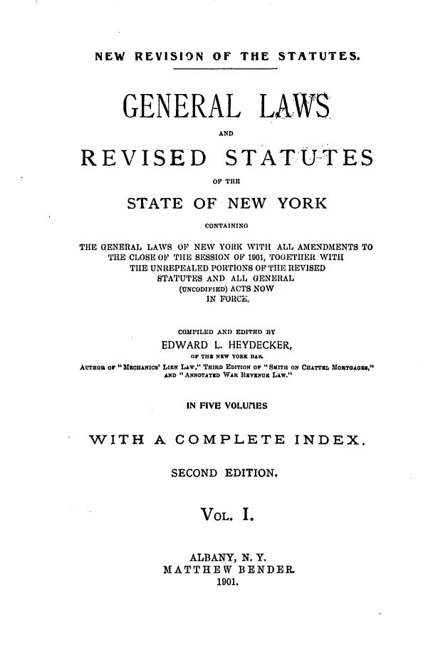 handle is hein.nysstatutes/heydge0001 and id is 1 raw text is: NEW REVISION OF THE STATUTES.
GENERAL LAWS
AND
REVISED STATUTES
OF THE

STATE OF

NEW YORK

CONTAINING

THE GENERAL LAWS OF NEW YORK WITH ALL AMENDMENTS TO
THE CLOSE OF TIE SESSION OF 1901, TOGETIIER WITH
THE UNREPEALED PORTIONS OF THE REVISED
STATUTES AND ALL GENERAL
(UNCODIFIED) ACTS NOW
IN FOIICE.
COMPILED AND EDITED fBY
EDWARD L. HEYDECKER,
OF THE NEW YORK DAP.
AUTHOR or  MaEcHAsIcS LIEN LAW, THIRD EDITION OIF  SMITH ON CHATTED MORTGAOS,
AND ANNOTATED WAR REVENUE LAw.t
IN FIVE VOLUIES

WITH A COMPLETE

SECOND EDITION.
VOL. I.
ALBANY, N. Y.
MATTHEW BENDER.
1901.

INDEX.


