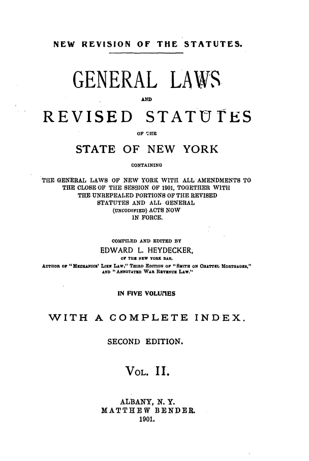 handle is hein.nysstatutes/heydge0002 and id is 1 raw text is: NEW REVISION OF THE STATUTES.
GENERAL LAWS,
AND
REVISED STATUrES
OF 'IIE

STATE

OF NEW YORK

CONTAINING

THE GENERAL LAWS OF NEW YORK WITH ALL AMENDMENTS TO
THE CLOSE OF THE SESSION OF 1901, TOGETHER WITH
THE UNREPEALED PORTIONS OF THE REVISED
STATUTES AND ALL GENERAL
(UNCODIFIED) ACTS NOW
IN FORCE.
COMPILED AND EDITED BY
EDWARD L. HEYDECKER,
Or THE NEW YORK BAR.
AUTuOR OF MrORANICS' LimN LAW, TRIRD EDITrON OF SITH ON OHATTZL MORTOAOES,
AND  ANNOTATED WAR RiVENUE LAW.
IN FIVE VOLUrIES

WITH A COMPLETE

INDEX.

SECOND EDITION.
VOL. I I.
ALBANY, N. Y.
MATTHEW BENDER.
1901.


