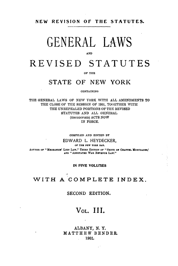 handle is hein.nysstatutes/heydge0003 and id is 1 raw text is: NEW REVISION OF THE STATUTES.
GENERAL LAWS
AND
REVISED STATUTES
OF THE

STATE OF NEW

YORK

CONTAINING
THE GENERAL LAWS OF NEW YORK WITH ALL AMENDMENTS TO
THE CLOSE OF TIlE, SESSION OF 1901, TOGETIER WITH
THE UNREPEALED PORTIONS OF TIlE REVISED
STATUTES AND ALL GENERAL
(UNCODIFIED) ACTS NOW
IN FORCE.
COMPILED AND EDITED BY
EDWARD L. HEYDECKER,
OF THE NEW YORE BAR.
AUTItOJ On  MlANqIcm' LIEN LAW, THIRD EDITION Or  SMITH ON CIIATTEL MORTOAGES,'
AND  ANNOTATED WAn UWVENUE LAW.
IN FIVE VOLUIES

WITH A COMPLETE

INDEX.

SECOND EDITION.
VOL. III.
ALBANY, N. Y.
MATTHEW BENDER.
1901.


