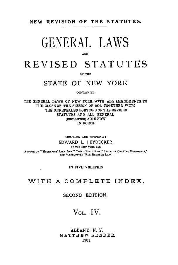 handle is hein.nysstatutes/heydge0004 and id is 1 raw text is: NEW REVISION OF THE STATUTES.
GENERAL LAWS
AND
REVISED       STATUTES
OF THE

STATE

OF NEW YORK

CONTAININO

THE GENERAL LAWS OF NEW YORK WITH ALL AMENDMENTS TO
TILE CLOSE OF THE SESSION OF 1901, TOGETHER WITH
THE UNREPEALED PORTIONS OF THE REVISED
STATUTES AND ALL GENERAL
(U'NCODIFIED) ACTS NOW
IN FORCE.
COMPILED AND EDITED DY
EDWARD L. HEYDECKER,
OF THE NEW YORK BAR.
AUTHOR Of ccANICs' LIEN LAW, THIRD EDITION OF  SMITH ON CHATTEL DIORTOAOEa,
AND 11 ANNOTATED WAR REVENUE LAW.
IN FIVE VOLUfIES
WITH A COMPLETE INDEX.
SECOND EDITION.
VOL. IV.
ALBANY, N. Y.
MATTHEW BENDER
1901.


