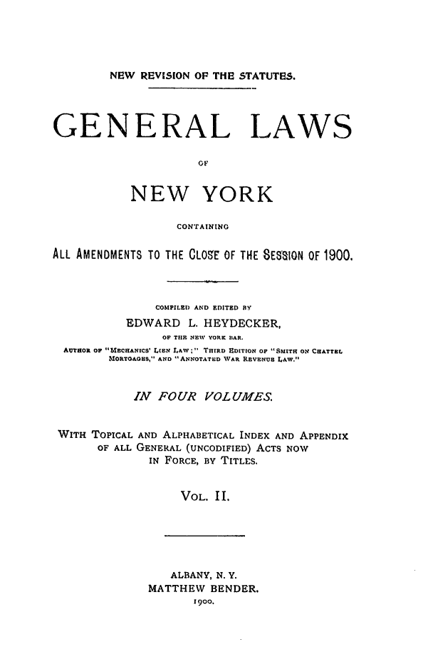 handle is hein.nysstatutes/heygenl0002 and id is 1 raw text is: NEW REVISION OF THE STATUTES.
GENERAL LAWS
OF
NEW YORK
CONTAINING
ALL AMENDMENTS TO THE CLOSE OF THE SESaION OF 1900.
COMPILEI) AND EDITED BY
EDWARD L. HEYDECKER,
OF THE NEW YORK MAR.
AUTHOR OP  6ECRANICS' LIEN LAW; 1 THIRD EDITION OF SMITH ON CHATTEL
MORTGAGES, AND ANNOTATED WAR REVENUE LAW.
ZN FOUR VOLUMES.
WITH TOPICAL AND ALPHABETICAL INDEX AND APPENDIX
OF ALL GENERAL (UNCODIFIED) ACTS NOW
IN FORCE, BY TITLES.
VOL. II.

ALBANY, N. Y.
MATTHEW BENDER.
1900.


