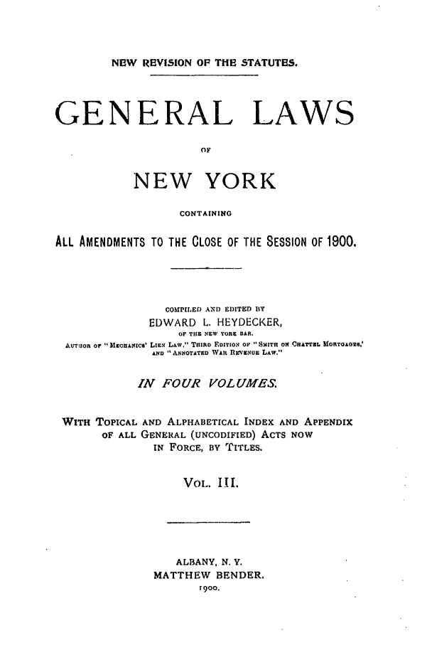 handle is hein.nysstatutes/heygenl0003 and id is 1 raw text is: N13W REVISION OF THE STATUTES.

GENERAL LAWS
OF
NEW YORK
CONTAINING
ALL AMENDMENTS TO THE CLOSE OF THE SESSION OF 1800.
COUIPILED AND EDITED BY
EDWARD L. HEYDECKER,
OF TIlE NEW TORE BAR.
Akmrnoa or M gumcns' LIEN LAw,' THIRD EDITION OF  SMITH ON CHATTEL SIORTGAGES,'
AND  ANNOTATED WAR Rvi'ENUE LAw.
IN FOUR VOLULMES.
WITH TOPICAL AND ALPHABETICAL INDEX AND APPENDIX
OF ALL GENERAL (UNCODIFIED) ACTS NOW
IN FORCE, BY TITLES.
VOL. III.

ALBANY, N. Y.
MATTHEW BENDER.
1900.


