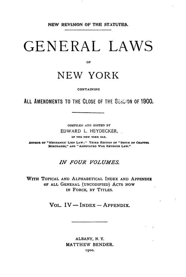 handle is hein.nysstatutes/heygenl0004 and id is 1 raw text is: NEW REVISION OF THE STATUTES.

GENERAL LAWS
OF

NEW

YORK

CONTAINING
ALL AMENDMENTS TO THE CLOSE OF THE 856?iON OF 1900.
COUPILED AND E)ITED BY
EDWARD L. HEYDECKER,
OP THE NEW YORK BAR.
AuTnOm OF 11 MECHANICS' IIEN IAW; THIRD FDITIO?; OP SMITH ON cATINL
MORTGAGESE, AND  ANNOTATED WAR REVENUE LAW.
IN FOUR VOLUMES.
WITH TOPICAL AND ALPHABETICAL INDEX AND APPENDIX
OF ALL GENERAL (UNCODIFIED) ACTS NOW
IN FORCE, By TITLES.
VOL. IV - INDEX - APPENDIX.
ALBANY, N. Y.
MATTHEW BENDER.
1900.


