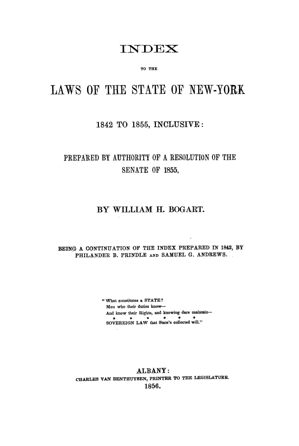 handle is hein.nysstatutes/ittlsny0001 and id is 1 raw text is: 







                          TO THE


LAWS OF TiE STATE OF NEW-YORK


           1842 TO 1855, INCLUSIVE:




  PREPARED BY AUTHORITY OF A RESOLUTION OF THE
                  SENATE OF 1855,





           BY WILLIAM H. BOGART.




BEING A CONTINUATION OF THE INDEX PREPARED IN 1842, BY
     PHILANDER B. PRINDLE A.ND SAMUEL G. ANDREWS.





            What constitutes a STATE?
              Men who their duties know-
              And know their Rights, and knowing dare maintain-
              SOVEREIGN LAW that State'. collected will.M






                      ALBANY:
     CEARLES VAN BENTHUYSEN, PRINTER TO THE LEGISLATURE.
                         1856.



