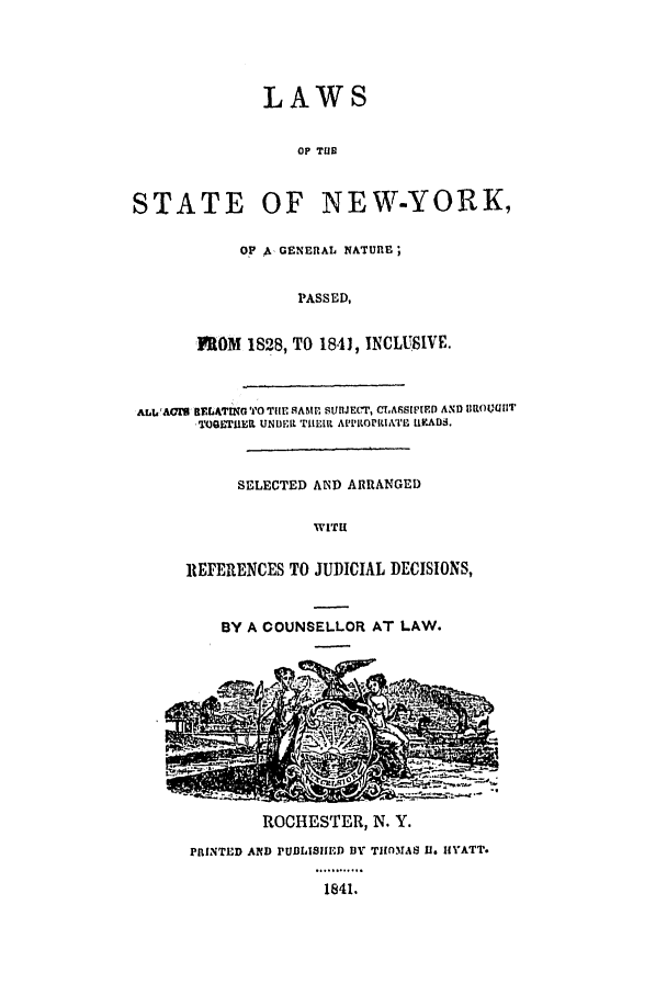 handle is hein.nysstatutes/lawnygn0001 and id is 1 raw text is: 




LAWS


                  OP TUB


STATE OF NEW-YORK,

            OP ,GENERAL NATURE;


                  PASSED,

       FROM 1828, TO 1841, INCLUSIVE.


ALV!A& IELATMN TO TilE RAMP. SUB1JEr, CLASSIt OEL AND 11ROU(IIT
       O )OETIIER UNDER 'TIHEIR A'PRORIATR URlADS.


            SELECTED AND ARRANGED

                    WITH

      REFERENCES TO JUDICIAL DECISIONS,


          BY A COUNSELLOR AT LAW.










              ROCHESTER, N. Y.
      PRINTED AND PUBLISIIED BY TIOMMAS UI. HYATT.

                     1841.


