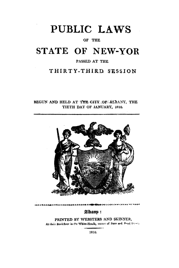 handle is hein.nysstatutes/lftstanyo0001 and id is 1 raw text is: 




      PUBLIC LAWS

                 OF THE

 STATE OF NEW-YOR

              PASSED AT THE

     THIRTY-THIRD SESSION





BEGUN AND HELD AT ftE -tlT,'..O AL-BANY, THE
          TIETH DAY OF JANUARY, 1810.


.4.4 4,.44 44..44.4444444  4(W, I t  ,   *I


             z (bonp :
   PRINTED BY WEBSTERS -AND SKINNER,
At their Bonkftore in t ,e Wbite-Houfe, comer of State and P-rl  .
               1810.


-wv ll-v p 10



