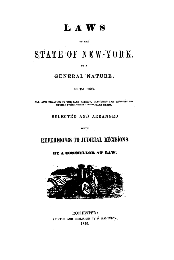 handle is hein.nysstatutes/lstanyg0001 and id is 1 raw text is: 




            LAWS

                  OP Tfte


SITATE OF NEW-YO R K,
                  SOFA

        GENERAL NATURE;

                FROM 1828.


ALL 'ACTS L2LATING TO THE SAME SUBJECT, CLASSIfIRD AND  HIP,1UCIIT TO-
         GETIEYI UNDER TI.In AIPP1nPUATE HEADS,

       SELECTE D AND ARRANGED

                   WIIT|I


   REFERENCES TO JUDICIAL DECISIONS.

       BY A COUNSELLOR AT LAW.











               ROCHESTBR:
       PItlNTrII  ANp  PUIII,IfIlI) BY  $. IIAMILTCN.
                   1 4.lS


