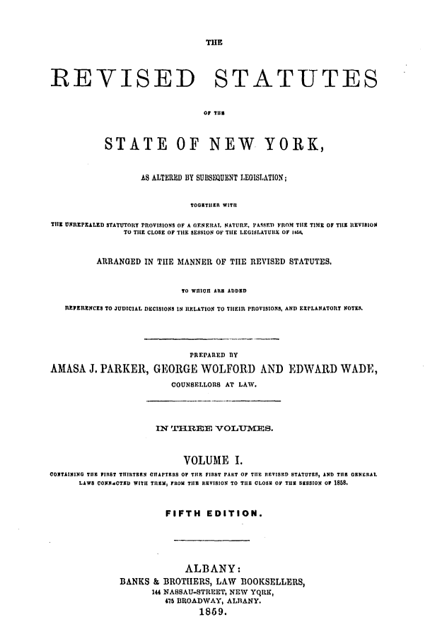 handle is hein.nysstatutes/parress0001 and id is 1 raw text is: THE
REVISED STATUTES
or Tug
STATE OF NEW YORK,
AS ALTERED BY SUBSEQUENT LEGISLATION;
TOGETHEII WIThI
TiE UNREPZALED STATUTORY PROVISIONS OF A OENERAL NATURE, PASSET) FROM THE TIME OF TIHE 1tEVISION
TO TIlE CLOSE OF TIE SESSION OF TIlE LEGISLATURE OF i8K
ARRANGED IN THE MANNER OF TIlE REVISED STATUTES,
TO WIlIOlI AR ADDED
REFERENCES TO JUDICIAL DECISIONS IN RELATION TO THEIR PROVISIONS, AND EXPLANATORY NOTE.
PREPARED BY
AMASA J. PARKER, GEORGE WOLFORD AND EDWARD WADE,
COUNSELLORS AT LAW.
IN TH -REE  VOLU3-MES.
VOLUME I.
CONTAiING TE FIRST TIIIRTERN CIhAPTERS OF TlE FIRST PART OF TIHE REVISED STATUTES, AND Tile ONERAL
LAWS CI0NN0TXD WITH TIEM, FROM TiE REVISION TO THE CLOSE O TuE SESSION Or 1858.
FIFTH EDITION.
ALBANY:
BANKS & BROTHERS, LAW BOOKSELLERS,
144 NASSAU-STREET, NEW YqRK,
475 BROADWAY, ALBANY.
1869.


