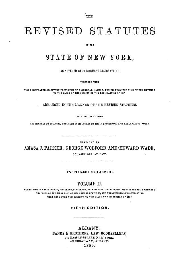 handle is hein.nysstatutes/parress0002 and id is 1 raw text is: THE

REVISED STATUTES
OF TUB
STATE OF NEW YORK,
AS ALTERED BY SUBSEQUENT LEGISLATION;
TOGETHER WITH
TIlE UhR..rEALED STATUTORY PROVISIONS OF A GERNERAL NATURE, PASSED FRO3I THE TIME OF THU REVISION
TO TILE CLOSE OF TIlE SESSION OF TILE LEOISLATUIIE OF IBMS,
ARRANGED IN THE MANNER OF TIE REVISED STATUTES.
TO WHICHI ARE ADDED
REFERENCES TO JUDICIAL DECISIONS IN RELATION TO THEIR PROVISIONS, AND EXPLANATORY NOTES.
PREPARED BY
AMASA J. PARKER, GEORGE WOLFORD AND -EDWARD WADE,
COUNSELLORS AT LAW.

Ix =I1ImEE VOLUIMES.
VOLUME II.
CONTAINING TIlE FOURTEENTH, FIFTEENTH, SIXTEENTH, SEVENTEENTH, EIOUTEENTI, NINETEENTI AND TWUN718TIE
CHAPTERS OF TILE FIRST PART OF THE REVISED STATUTES, AND TIE GENERAL LAWS CONNI9OTED
WITH TUEU FROM TIlE REVISION TO TIlE OLOSE OF TILE SESSION OF 1858.
FIFTH EDITION.
ALBANY:
BANKS & BROTHERS, LAW BOOKSELLERS,
144 NASSAU-STREET, NEW YORK,
475 BROADWAY, ALBANY.
1859.


