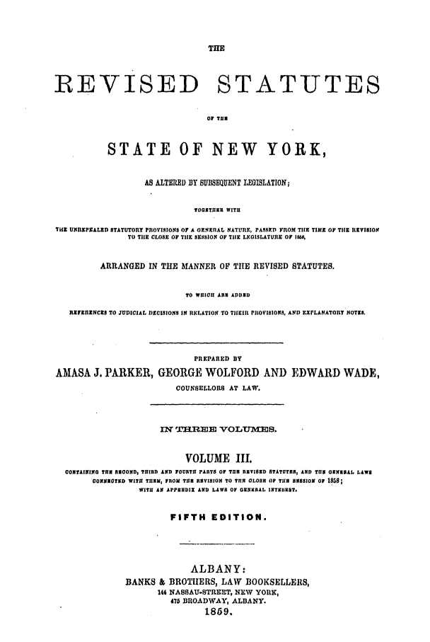 handle is hein.nysstatutes/parress0003 and id is 1 raw text is: REVISED STATUTES
OF TUN
STATE OF NEW YORK,
AS ALTERED BY SUBSEQUENT LEGISLATION;
TOTIITHE WITH
TH.E UNREPZALED STATUTORY PROVISIONS OF A OENERAL NATURE, PASSED FROM THE TIME OF TilE REVISION
TO TIlE CLOSE OF THE SESSION OF TILE LEGISLATURE OF 1660,
ARRANGED IN THE MANNER OF THE REVISED STATUTES.
TO WICOH ANN ADDED
RSEZRENCES TO JUDICIAL IDECISIONS IN RELATION TO THIEIR PROVISIONS, AND EXPLANATORY NOTES.
PREPARED BY
AMASA J. PARKER, GEORGE WOLFORD AND EDWARD WADE,
COUNSELLORS AT LAW.

IN T.HJREE VOLTJ S.
VOLUME IL
CONTAINING TE EOOND, THIRD AND FOURTH PARTS OF TUB RVISED STATUTES, AND TIUE OENRAI LAWS
CONISOTXD WITH THEM, FROM ThI RSVISION TO TILR OLOS OF TIS ESSION 0 18&8;
WITH AN APPENDIX AND LAWS OF OENRAL INTXIIST.
FIFTH      EDITION.
ALBANY:
BANKS & BROTHERS, LAW BOOKSELLERS,
144 NASSAU-STREET, NEW YORK,
475 BROADWAY, ALBANY.
1859.


