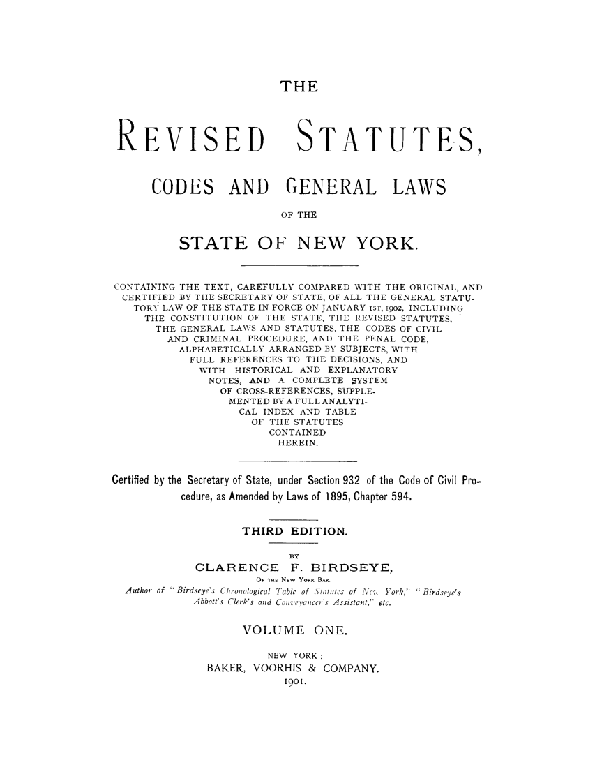 handle is hein.nysstatutes/rstabrdy0001 and id is 1 raw text is: THE
REVISED STATUTES,
CODES AND GENERAL LAWS
OF THE
STATE OF NEW YORK.
CONTAINING THE TEXT, CAREFULLY COMPARED WITH THE ORIGINAL, AND
CERTIFIED BY THE SECRETARY OF STATE, OF ALL THE GENERAL STATU-
TORY LAW OF THE STATE IN FORCE ON JANUARY is'r, 1902, INCLUDING
THE CONSTITUTION OF THE STATE, THE REVISED STATUTES,
THE GENERAL LAW S AND STATUTES, THE CODES OF CIVIL
AND CRIMINAL PROCEDURE, AND THE PENAL CODE,
ALPHABETICALLY ARRANGED BY SUBJECTS, WITH
FULL REFERENCES TO THE DECISIONS, AND
WITH HISTORICAL AND EXPLANATORY
NOTES, AND A COMPLETE SYSTEM
OF CROSS-REFERENCES, SUPPLE-
MENTED BY A FULL ANALYTI-
CAL INDEX AND TABLE
OF THE STATUTES
CONTAINED
HEREIN.
Certified by the Secretary of State, under Section 932 of the Code of Civil Pro-
cedure, as Amended by Laws of 1895, Chapter 594.
THIRD EDITION.
BY
CLARENCE       F. BIRDSEYE,
OF THE New YORK BAR.
Author of  Birdseye's Chronological Table of . '/oh'tcs of Nc,, York, Birdseye's
Abbott's Clerk's and Conzeyanccr's Assistant, etc.
VOLUME ONE.
NEW YORK:
BAKER, VOORHIS & COMPANY.
1901.


