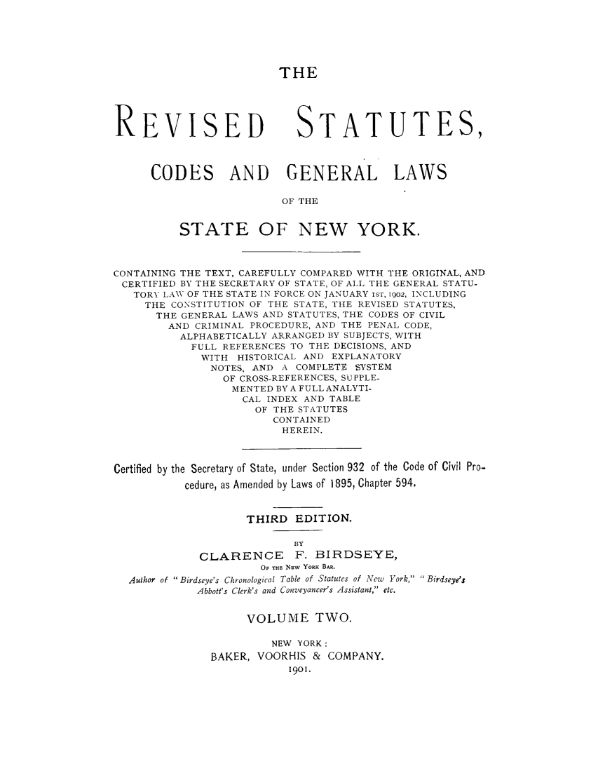 handle is hein.nysstatutes/rstabrdy0002 and id is 1 raw text is: THE
REVISED STATUTES,
CODES AND GENERAL LAWS
OF THE
STATE OF NEW YORK.
CONTAINING THE TEXT, CAREFULLY COMPARED WITH THE ORIGINAL, AND
CERTIFIED BY THE SECRETARY OF STATE, OF ALL THE GENERAL STATU-
TORY LAW OF THE STATE IN FORCE ON JANUARY isr, 1902, INCLUDING
THE CONSTITUTION OF THE STATE, THE REVISED STATUTES,
THE GENERAL LAWS AND STATUTES, THE CODES OF CIVIL
AND CRIMINAL PROCEDURE, AND THE PENAL CODE,
ALPHABETICALLY ARRANGED BY SUBJECTS, WITH
FULL REFERENCES TO THE DECISIONS, AND
WITH HISTORICAL AND EXPLANATORY
NOTES, AND A COMPLETE SYSTEM
OF CROSS-REFERENCES, SUPPLE-
MENTED BY A FULL ANALYTI-
CAL INDEX AND TABLE
OF THE STATUTES
CONTAINED
HEREIN.
Certified by the Secretary of State, under Section 932 of the Code of Civil Pro-
cedure, as Amended by Laws of 1895, Chapter 594.
THIRD EDITION.
BY
CLARENCE       F. BIRDSEYE,
0 THE NEw YORK BAR.
Author of  Birdseye's Chronological Table of Statutes of New York,  Birdseye/s
Abbott's Clerk's and Conveyancer's Assistant, etc.
VOLUME TWO.
NEW YORK:
BAKER, VOORHIS & COMPANY.
1901.


