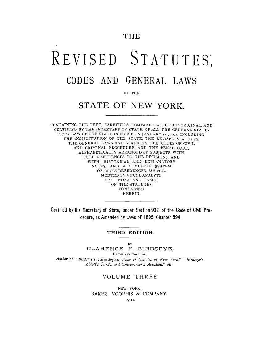 handle is hein.nysstatutes/rstabrdy0003 and id is 1 raw text is: THE
REVISED STATUTES,
CODES AND GENERAL LAWS
OF THE
STATE OF NEW YORK.
CONTAINING THE TEXT, CAREFULLY COMPARED WITH THE ORIGINAL, AND
CERTIFIED BY THE SECRETARY OF STATE, OF ALL THE GENERAL STATU-
TORY LAW OF THE STATE IN FORCE ON JANUARY IST, 1902, INCLUDING
THE CONSTITUTION OF THE STATE, THE REVISED STATUTES,
THE GENERAL LAWS AND STATUTES, THE CODES OF CIVIL
AND CRIMINAL PROCEDURE, AND THE PENAL CODE,
ALPHABETICALLY ARRANGED BY SUBJECTS, WITH
FULL REFERENCES TO THE DECISIONS, AND
WITH HISTORICAL AND EXPLANATORY
NOTES, AND A COMPLETE SYSTEM
OF CROSS-REFERENCES, SUPPLE-
MENTED BY A FULL ANALYTI-
CAL INDEX AND TABLE
OF THE STATUTES
CONTAINED
HEREIN.
Certified by the Secretary of State, under Section 932 of the Code of Civil Pro-
cedure, as Amended by Laws of 1895, Chapter 594,
THIRD EDITION.
BY
CLARENCE      F_ BIRDSEYE,
OP THE NEw YORK BAR.
Author of Birdseye's Chronological Table of Statutes of New York,  Birdseye's
Abbott's Clerk's and Conveyancer's Assistant, etc.
VOLUME THREE
NEW YORK:
BAKER, VOORHIS & COMPANY.
1901.


