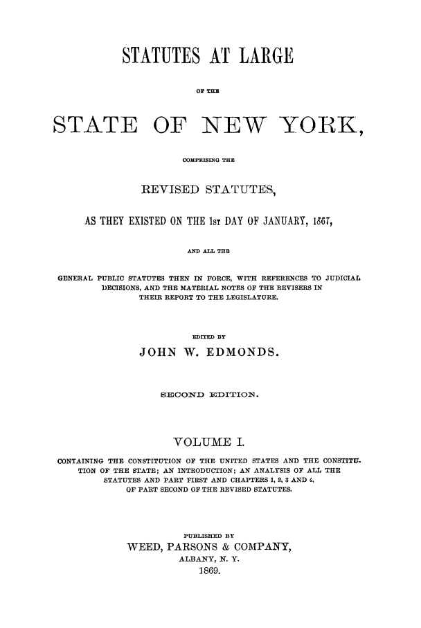 handle is hein.nysstatutes/salatsny0001 and id is 1 raw text is: 




            STATUTES AT LARGE


                         Or THE



STATE OF NEW YORK,


                       OOMPHISIUG THE


               REVISED STATUTES,


     AS THEY EXISTED ON THE 1ST DAY OF JANUARY, 136T,


                       AND ALL THE


 GENERAL PUBLIC STATUTES THEN IN FORCE, WITH REFERENCES TO JUDICIAL
        DECISIONS, AND THE MATERIAL NOTES OF THE REVISERS IN
               THEIR REPORT TO THE LEGISLATURE.



                        EDITED DY

               JOHN W. EDMONDS.



                   SECOIvD  :DITION.




                     VOLUME I.

 CONTAINING THE CONSTITUTION OF THE UNITED STATES AND THE CONSTITU-
    TION OF THE STATE; AN INTRODUCTION; AN ANALYSIS OF ALL THE
         STATUTES AND PART FIRST AND CHAPTERS 1, 2, 3 AND 4,
             OF PART SECOND OF THE REVISED STATUTES.




                       PUBLISHED BY
             WEED, PARSONS & COMPANY,
                      ALBANY, N. Y.
                          1869.


