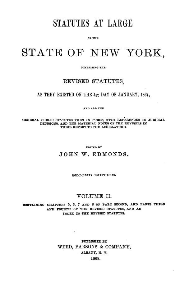 handle is hein.nysstatutes/salatsny0002 and id is 1 raw text is: 



            STATUTES AT LARGE

                        OF THE


STATE OF NEW YORK,

                      COMPRISING THE


               REVISED STATUTES,


      AS THEY EXISTED ON THE IST DAY OF JANUARY, 1867,


                      AND ALL THE

GENERAL PUBLIC STATUTES THEN IN FORCE, WITH REFERENCES TO JUDICIAL
       DECISIONS, AND THE MATERIAL NOTES OF THE REVISERS IN
              THEIR REPORT TO THE LEGISLATURE.



                       EDITED BY

              JOHN W. EDMONDS.



                  SECOND EDITION.




                    VOLUME II.
CONTAINING CHAPTERS 5, 6, 7 AND 8 OF PART SECOND, AND PARTS THIRD
         AND FOURTH OF THE REVISED STATUTES, AND AN
               INDEX TO THE REVISED STATUTES.





                      PUBLISHED BY
             WEED, PARSONS & COMPANY,
                      ALBANY, N. Y.
                         1869.


