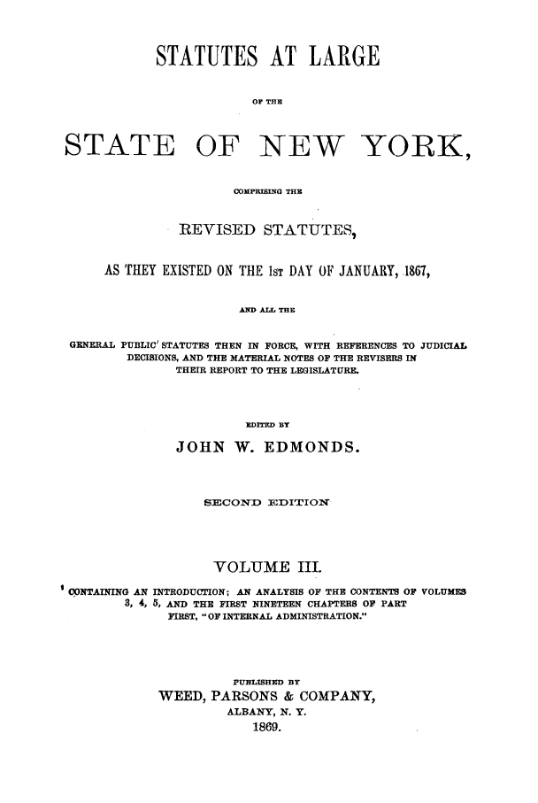 handle is hein.nysstatutes/salatsny0003 and id is 1 raw text is: 



            STATUTES AT LARGE


                         OF THE



STATE OF NEW YORK,


                      COMPRISING THE


               IREVISED STATUTES,


     AS THEY EXISTED ON THE 1ST DAY OF JANUARY, 1867,


                       AWD ALL THE

 GENERAL PUBLIC' STATUTES THEN IN FORCE, WITH REFERENCES TO JUDICIAL
        DECISIONS, AND THE MATERIAL NOTES OF THE REVISERS IN
               THEIR REPORT TO THE LEGISLATURE.



                        EDITrD BY

               JOHN W. EDMONDS.



                  SECOND EDITION




                    VOLUME III.
CONTAINING AN INTRODUCTION; AN ANALYSIS OF THE CONTENTS OF VOLUMES
        3, 4, 5, AND THE FIRST NINETEEN CHAPTERS OF PART
              FIRST, OF INTERNAL ADMINISTRATION.




                      PUBLISHED BY
            WEED, PARSONS & COMPANY,
                     ALBANY, N. Y.
                         1869.


