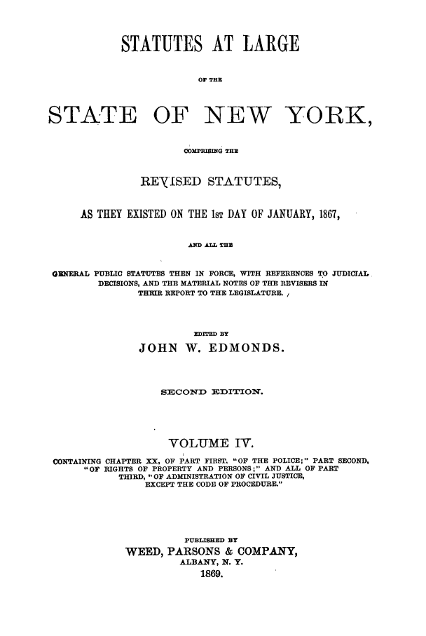 handle is hein.nysstatutes/salatsny0004 and id is 1 raw text is: 



            STATUTES AT LARGE


                         OF THE



STATE OF NEW YORK,


                       COMPRISING THE


               RENISED STATUTES,


     AS THEY EXISTED ON THE IsT DAY OF JANUARY, 1867,


                       AND ALL THE


 GENERAL PUBLIC STATUTES THEN IN FORCE, WITH REFERENCES TO JUDICIAL
        DECISIONS, AND THE MATERIAL NOTES OF THE REVISERS IN
               THEIR REPORT TO THE LEGISLATURE. /



                        EDITED BY
               JOHN W. EDMONDS.



                   SECOND   EDITION.




                   VOLUME IV.
 CONTAINING CHAPTER XX, OF PART FIRST. OF THE POLICE; PART SECOND,
      OF RIGHTS OF PROPERTY AND PERSONS; AND ALL OF PART
            THIRD, OF ADMINISTRATION OF CIVIL JUSTICE,
                EXCEPT THE CODE OF PROCEDURE.




                       PUBLISHED BY
             WEED, PARSONS & COMPANY,
                      ALBANY, N. Y.
                          1869.


