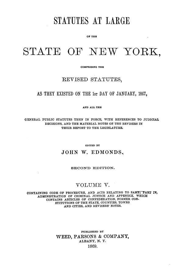 handle is hein.nysstatutes/salatsny0005 and id is 1 raw text is: 



            STATUTES AT LARGE


                          OF THE



STATE OF NEW YORK,


                       COMPRISING THE


                REVISED STATUTES,


      AS THEY EXISTED ON THE IsT DAY OF JANUARY, 1867,


                        AND ALT THE


 GENERAL PUBLIC STATUTES THEN IN FORCE, WITH REFERENCES TO JUDICIAL
         DECISIONS, AND THE MATERIAL NOTES OF. THE REVISERS IN
               THEIR REPORT TO THE LEGISLATURE.



                         EDITED DY

               JOHN W. EDMONDS.


                   SECOND EDITION.



                     VOLUME V.
 CONTAINING CODE OF PROCEDURE, AND ACTS RELATING TO SAME-PART IV,
      ADMINISTRATION OF CRIMINAL JUSTICE AND APPENDIX, WHICH
         CONTAINS ARTICLES OF CONFEDERATION, FORMER CON-
             STITUTIONS OF THE STATE, COUNTIES, TOWNS
                AND CITIES, AND REVISERS' NOTES.





                       PUBLISHED BY
             WEED, PARSONS & COMPANY,
                      ALBANY, N. Y.
                          1869.


