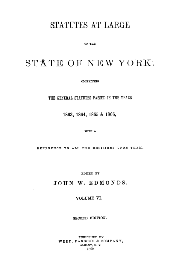 handle is hein.nysstatutes/salatsny0006 and id is 1 raw text is: 



STATUTES AT LARGE


           OF THE


STATE


OF NEW YORK.,


CONTAININO


    THE GENERAL STATUTES PASSED IN THE YEARS


         1863, 1864, 1865 & 1866,


                WITH A


REFERENCE TO ALL THE DECISIONS UPON THEM.




               EDITED BY


JOHN W. EDMONDS.


       VOLUME VI.



       SECOND EDITION.



       PUBLISHED BY
  WEED, PARSONS & COMPANY,
         ALBANY, N. Y.
           1869,


