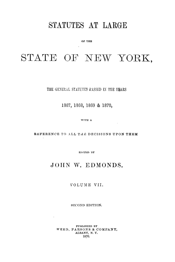 handle is hein.nysstatutes/salatsny0007 and id is 1 raw text is: 




         STATUTES AT LARGE


                    OF THE



STATE OF NEW YORK,


    THE GENERAL STATUTES PASSED tN THE YHARS


         1867, 1868, 1869 & 1870,


                WITH A


REFERENCE TO ALL TrlE DECISIONS UPON THEM



               EDrTFD BY


JOHN W. EDMONDS.



       VOLUME VII.



       SECOND EDITION.



       PUBLISHED BY
  WEED, PARSONS & COMPANY,
        ALBANY, N. Y.
           1870.


