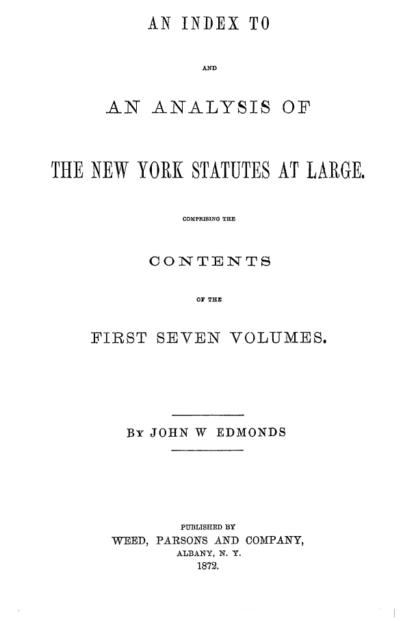 handle is hein.nysstatutes/salatsny0008 and id is 1 raw text is: AN INDEX TO
AD
AN ANALYSIS OF

THE NEW YORK STATUTES AT LARGE.
COMPRISING TIE
CONTENTS
Or THE
FIRST SEVEN VOLUMES.

By JOHN W EDMONDS
PUBLISHED BY
WEED, PARSONS AND COMPANY,
ALBANY, N. Y.
1872.


