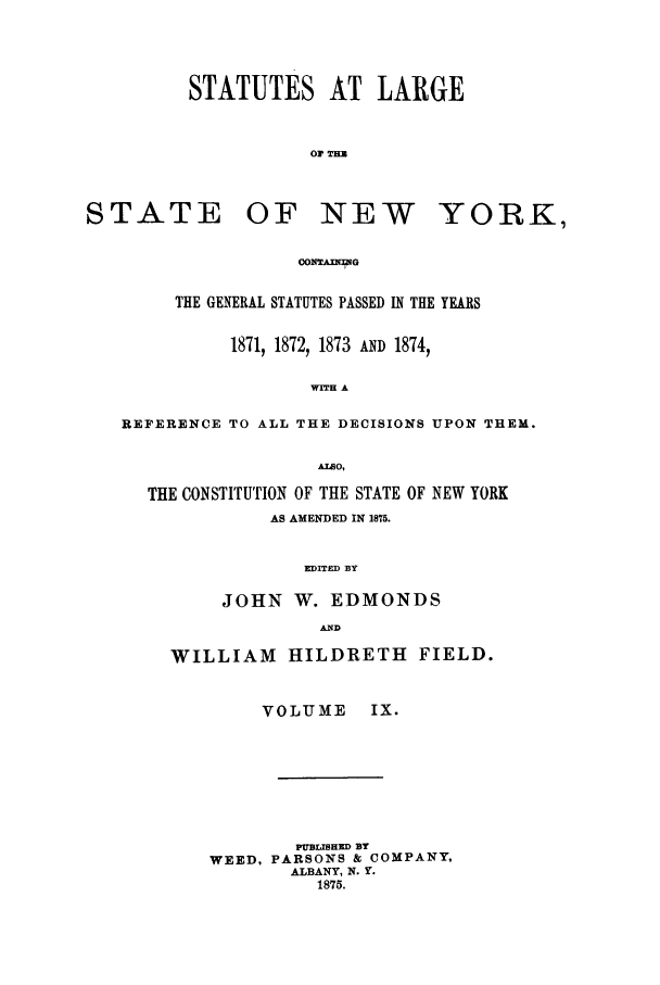 handle is hein.nysstatutes/salatsny0009 and id is 1 raw text is: STATUTES AT LARGE
OF TEEN

STATE

OF NEW

YORK,

OONZoUWG

THE GENERAL STATUTES PASSED IN THE YEARS
1871, 1872, 1873 AND 1874,
WITH A
REFERENCE TO ALL THE DECISIONS UPON THEM.
AIwO,
THE CONSTITUTION OF THE STATE OF NEW YORK
AS AMENDED IN 1875.
EDITED BY
JOHN W. EDMONDS
AND

WILLIAM HILDRETH FIELD.
VOLUME     IX.
PUBLISHED BY
WEED, PARSONS & COMPANY,
ALBANY, N. Y.
1875.


