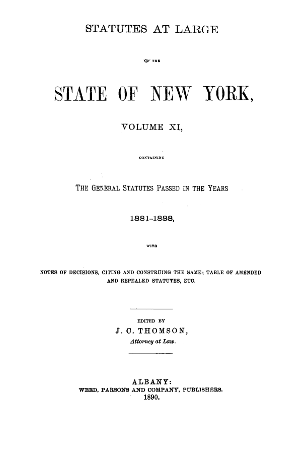 handle is hein.nysstatutes/salatsny0011 and id is 1 raw text is: STATUTES AT LAR(TF
STAT   THF
STATE OF NEW YORE,

VOLUME XI,
CONTAINING
THE GENERAL STATUTES PASSED IN THE YEARS

1881-1888,
WITH
NOTES OF DECISIONS, CITING AND CONSTRUING THE SAME; TABLE OF AMENDED
AND REPEALED STATUTES, ETC.

EDITED BY
J. C. THOMSON,
Attorney at Law.

ALBANY:
WEED, PARSONS AND COMPANY, PUBLISHERS.
1890.


