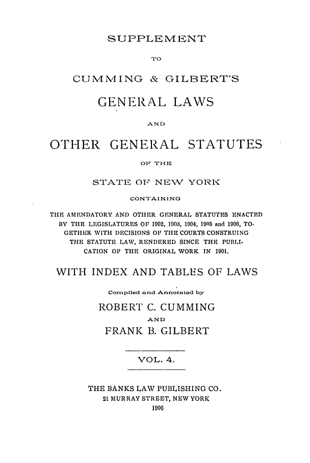 handle is hein.nysstatutes/scggl0001 and id is 1 raw text is: SUPPLEMENT

.rc)
CUN4MING & GILBERT'S
GENERAL LAWS
AN6i
OTHER GENERAL STATUTES
O1 TH1t _
STATE OF NE\'V YORK
CON1IAINING
THE AMENDATORY AND OTHER GENERAL STATUTES ENACTED
BY THE LEGISLATURES OF 1902, 1903, 1004, 1905 and 1906, TO-
GETIIER WITH DECISIONS OF TI1E COURTS CONSTRUING
THE STATUTE LAW, RENDERED SINCE THE PUBI-
CATION OF THE ORIGINAL WORK IN 1901.
WITH INDEX AND TABLES OF LAWS
Compiled and Annotated by
ROBERT C. CUMMING
AND
FRANK B. GILBERT

VOL. 4.

THE BANKS LAW PUBLISHING CO.
21 MURRAY STREET, NEW YORK
1900


