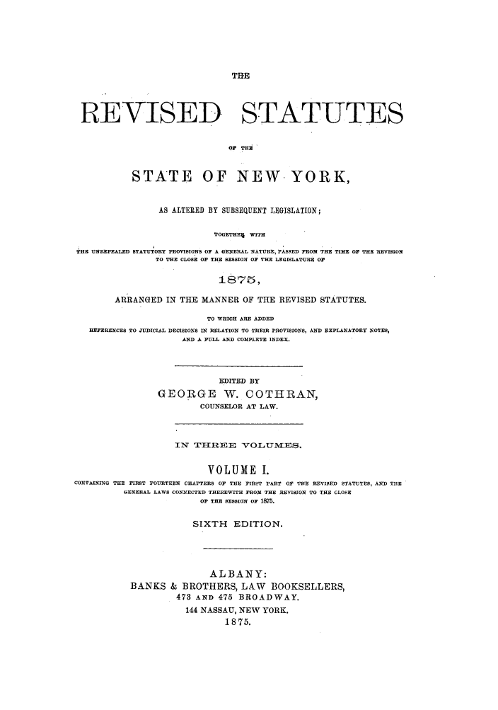 handle is hein.nysstatutes/stateny0001 and id is 1 raw text is: THE

REVISED STATUTES
OF THi
STATE OF NEW- YORK,
AS ALTERED BY SUBSEQUENT LEGISLATION;
TOGETHE WITH
THE UNREPEALED STATUTORY PROVISIONS OF A GENERAL NATURE, PASSED FROM THE TIME OF THE REVISION
TO THE CLOSE OF THE SESSION OF THE LEGISLATURE OF
1875,
ARRANGED IN THE MANNER OF THE REVISED STATUTES.
TO WHICH ARE ADDED
REFERENCES TO JUDICIAL DECISIONS IN RELATION TO THEIR PROVISIONS, AND EXPLANATORY NOTES,
AND A FULL AND COMPLETE INDEX.
EDITED BY
GEORGE NV. COTHRAN,
COUNSELOR AT LAW.
IN TI REE VOLUMVES.
VOLUME I.
CONTAINING THE FIRST FOURTEEN CHAPTERS OF THE FIRST PART OF THE REVISED STATUTES, AND TIlE
GENERAL LAWS CONNECTED THEREWITH FROM THE REVISION TO THE CLOSE
OF THE SESSION OF 1875.
SIXTH     EDITION.
ALBANY:
BANKS & BROTHERS, LAW BOOKSELLERS,
473 AND 475 BROADWAY.
144 NASSAU, NEW YORK.
1875.


