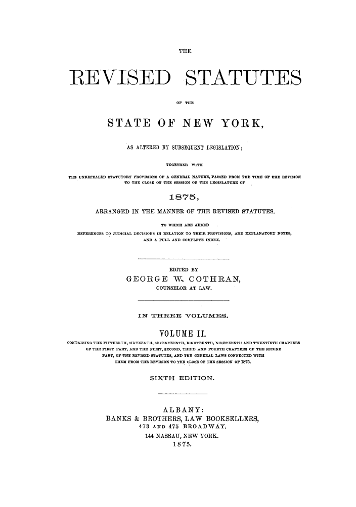 handle is hein.nysstatutes/stateny0002 and id is 1 raw text is: THE

]REVISED STATUTES
OF THE
STATE OF NEW YORK,
AS ALTERED BY SUBSEQUENT LEGISLATION;
TOGETHER WITH
THE UNREPEALED STATUTORY PROvISIONS OF A GENERAL NATURE, PASSED FROM THE TIME OF THE REVISION
TO THE CLOSE OF THE SESSION OF THE LEGISLATURE OF
ARRANGED IN THE MANNER OF THE REVISED STATUTES.
TO WHICH ARE ADDED
REFERENCES TO JUDICIAL DECISIONS IN RELATION TO THEIR PROVISIONS, AND EXPLANATORY NOTES,
AND A FULL AND COMPLETE INDEX.
EDITED BY
GEORGE W COTHRAN,
COUNSELOR AT LAW.

IN ThREE VOLUYMES.
VOLUME I.
CONTAINING THE FIFTEENTH, SIXTEENTH, SEVENTEENTH, EIGHTEENTH, NINETEENTH AND TWENTIETH CHAPTERS
OF THE FIRST PART, AND THE FIRST, SECOND, THIRD AND FOURTH CHAPTERS OF THE SECOND
PART, OF THE REVISED STATUTES, AND THE GENERAL LAWS CONNECTED WITH
THEN FROM THE REVISION TO THE CLOSE OF THE SESSION OF 1875.
SIXTH EDITION.
ALBANY:
BANKS & BROTHERS, LAW BOOKSELLERS,
473 ANSD 475 BROADWAY.
144 NASSAU, NEW YORK.
1875.


