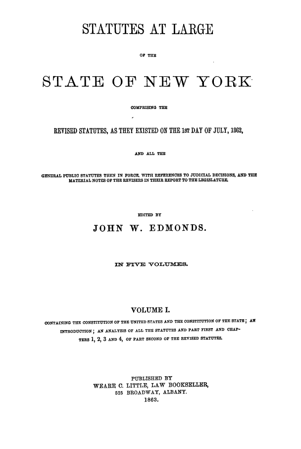 handle is hein.nysstatutes/statny0001 and id is 1 raw text is: 


            STATUTES AT LARGE


                            OF THE



STATE OF NEW YORIK


                          COMPRISING THE


    REVISED STATUTES, AS THEY EXISTED ON THE 1ST DAY OF JULY, 1862,


                           AND ALL THE


GENERAL PUBLIC STATUTES THEN IN FORCE, WITH REFERENCES TO JUDICIAL DECISIONS,, AND THE
        MATERIAL NOTES OF THE REVISERS IN THEIR REPORT TO THE LEGISLATURE.




                           EDITED BY

               JOHN W. EDMONDS.




                     nm rVm VOLuMlSm.






                          VOLUME I.
 CONTAINING THE CONSTITUTION OF THE UNITED STATES AND THE CONSTITUTION OF THE STATE; AN
     INTRODUCTION; AN ANALYSIS OF ALL THE STATUTES AND PART FIRST AND CHAP-
           TERS 1, 2, 3 AND 4, OF PART SECOND OF THE REVISED STATUTtS.




                          PUBLISHED BY
               WEARE C. LITTLE, LAW      BOOKSELLER,
                     525 BROADWAY, ALBANY.
                             1863.


