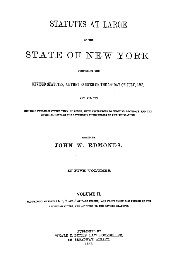 handle is hein.nysstatutes/statny0002 and id is 1 raw text is: 




            STATUTES AT LARGE


                            Oi THE



 STATE OF NEW YORK


                         CDPMI~NG THE-


    REVISED STATUTES, AS THEY EXISTED ON THE 1ST DAY OF JULY, 1862,


                          AND ALL THE


GENERAL PUBLIC STATUTES THEN IN FORCE WITH REFERENCES TO JUDICIAL DECISIONS, AND THE
        MATERIAL NOTES OF THE REVISERS IN THER REPORT TO THE LEGISLATURE




                           EDITED BY

              JOHN W. EIDMONDS.





                    IN   I    VOLUMES.





                        VOLUME II.
 CONTAINING CHAPTERS 5, 6, 7 AND 8 OF PART SECOND, AND PARTS THIRD AND FOURTH OF THE
           REVISED STATUTES, AND AN INDEX TO THE REVISED STATUTES.





                         PUBLISHED BY
              WEARE C. LITTLE, LAW      BOOKSELLER,
                    525 BROADWAY, ALBANY.
                            1863.


