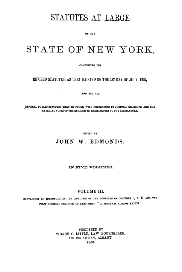 handle is hein.nysstatutes/statny0003 and id is 1 raw text is: 


            STATUTES AT LARGE


                             OF THE



 STATE OF NEW YORK,


                          COMPRISING THE


    REVISED STATUTES, AS THEY EXISTED ON THE 1ST DAY OF JULY, 1862,


                           AND ALL THE


 GENERAL PUBLIC STATUTES THEN IN FORCE, WITH REFERENCES TO JUDICIAL DECISIONS, AND THE
        MATERIAL NOTES OF THE REVISERS IN THEIR REPORT TO THE LEGISLATURE.




                            EDITED BY

               JOHN W. EDMONDS.





                     IN irv    VrOLTJMIES.





                         VOLUME HI.
CONTAINING AN INTRODUCTION; AN ANALYSIS OF THE CONTENTS OF VOLUMES 3, 4, 5, AND THE
       FIRST NINETEEN CHAPTERS OF PART FIRST,  OF INTERNAL ADMINISTRATION.





                          PUBLISHED BY
               WEARE C. LTTTLE, LAW     BOOKSELLER,
                     525 BROADWAY, ALBANY.
                             1863.


