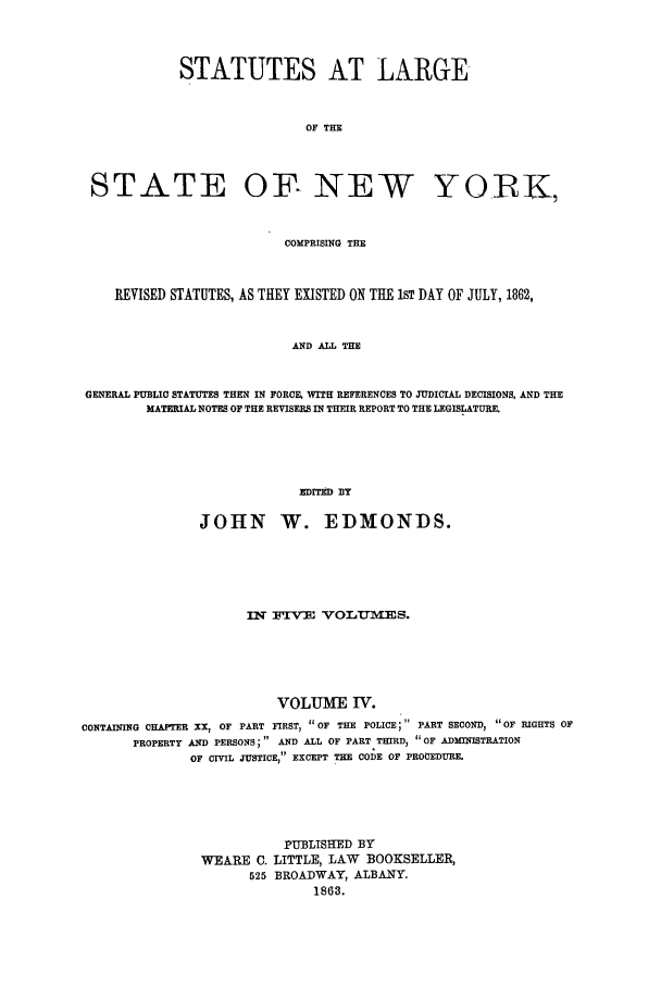 handle is hein.nysstatutes/statny0004 and id is 1 raw text is: 



            STATUTES AT LARGE


                            OF THE



 STATE OF- NEW YORIK,


                          COMPRISING THE


    REVISED STATUTES, AS THEY EXISTED ON THE 1ST DAY OF JULY, 1862,


                           AND ALL THE


GENERAL PUBLIC STATUTES THEN IN FORCE, WITH REFERENCES TO JUDICIAL DECISIONS, AND THE
        MATERIAL NOTES OF THE REVISERS IN THEIR REPORT TO THE LEGISLATURE.




                            HDrED By

               JOHN W. EDMONDS.





                     nIr rV OLTEI/-E S.





                         VOLUME IV.
CONTAINING CHAPTER XX, OF PART FIRST, OF THE POLICE PART SECOND, OF RIGHTS OF
       PROPERTY AND PERSONS; AND ALL OF PART THIRD, OF ADMINISTRATION
              OF CIVIL JUSTICE, EXCEPT THE CODE OF PROCEDURE.





                          PUBLISH-ED BY
               WEARE C. LITTLE, LAW BOOKSELLER,
                     525 BROADWAY, ALBANY.
                             1863.


