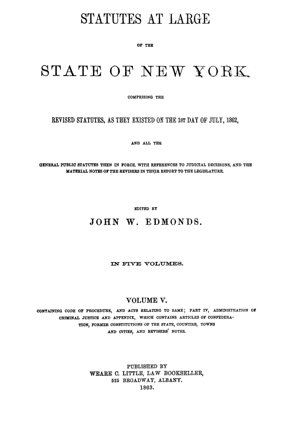 handle is hein.nysstatutes/statny0005 and id is 1 raw text is: 

             STATUTES AT LARGE


                              OF THE



 STATE OF NEW YORL


                           COMPRISING THE



    REVISED STATUTES, AS THEY EXISTED ON THE 1ST DAY OF JULY, 1862,


                            AND ALL THE


 GENERAL PUBLIC STATUTES THEN IN FORCE, WITH REFERENCES TO JUDICIAL DECISIONS, AND THE
         MATERIAL NOTES OF THE REVISERS IN THEIR REPORT TO THE LEGISLATURE.





                             EDITED BY

                JOHN W. EDMONDS.





                      iml flV-E VOLU-mES.





                           VOLUME V.
CONTAINING CODE OF PROCEDURE, AND ACTS RELATING TO SAME; PART IV, ADMINISTRATION OJ
       CRIMINAL JUSTICE AND APPENDIX, WHICH CONTAINS ARTICLES OF CONFEDERA-
            TION, FORMER CONSTITUTIONS OF THE STATE, COUNTIES, TOWNS
                     AND CITIES, AND REVISERS' NOTES.




                           PUBLISHED BY
                WEARE C. LITTLE, LAW      BOOKSELLER,
                      525 BROADWAY, ALBANY.
                               1863.



