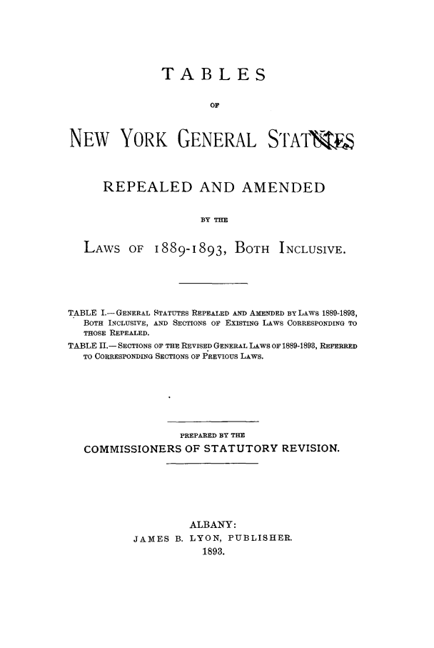 handle is hein.nysstatutes/tanygesr0001 and id is 1 raw text is: 




               TABLES

                       OF


NEW YORK GENERAL SI'ATWW



     REPEALED AND AMENDED

                     BY THE


  LAWS OF 1889-1893, BOTH INCLUSIVE.


TABLE I.- GENERAL STATUTES REPEALED AND AMENDED BY LAWS 1889-1898,
  BOTH INCLUSIVE, AND SECTIONS OF EXISTING LAWS CORRESPONDING TO
  THOSE REPEALED.
TABLE I.- SECTIONS OF THE REVISED GENERAL LAWS OF 1889-1893, REFERRED
  TO CORRESPONDING SECTIONS OF PREVIOUS LAWS.






                  PREPARED BY THE
   COMMISSIONERS OF STATUTORY REVISION.





                   ALBANY:
          JAMES B. LYON, PUBLISHER.
                      1893.


