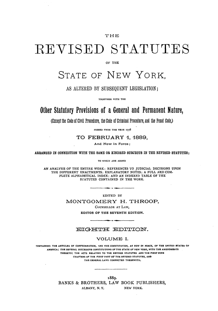 handle is hein.nysstatutes/thrors0001 and id is 1 raw text is: ?H E

IREVISED STATUTES
OF THE

STATE

OF NEW

YORK,

AS ALTEREI) BY SUBSEQUENT LEGISLATION;
TOGETHER WITH TIE
Other Statutory Provisions of a General and Permanent Nature,
(Except the Code of Civil Procednre, the Code of Criminal Procedure, and the Penal Code)
PASSED FROM TIlE YEAR 1778
TO FEBRUARY 1, 1889,
And Now in Force;
ARRANGED IN CONNEOTION WITH THE SAME OR KINDRED SUBJEOTS IN THE REVISED STATUTES;
TO WHICH ARE ADDED
AN ANALYSIS OF THE ENTIRE WORK: REFERENCES TO JUDICIAL DECISIONS UPON
THE DIFFERENT ENACTMENTS; EXPLANATORY NOTES; A FULL AND COM.
PLETE ALPHABETICAL INDEX; AND AN INDEXED TABLE OF THE
STATUTES CONTAINED IN THE WORK.
EDITED BY
1VIONTGOMERY H. THROOP,
COUNSELLOR AT LAW,
EDITOR OF THE SEVENTH EDITION.
EIG         TH-ITE  EDITIOT.
VOLUME I.
CONTAINING TIHE ARTICLES OF CONFEDERATION, %ND TIlE CONSTITUTION, All NOW IN FORCE, OF THE UNITED STATES OF
AMERICA; TIlE SEVERAL SUCCESSIVE CONSTITUTIONS OF TIE STATE OF NEW YORK, WITI1 THE AMENDMENTS
THERETO; TIlE ACTS RELATING TO THE REVISED STATUTES AND TIlE FIRSTNINE
CIAPTERS OF TIlE FIRST PART OF TilE REVISED STATUTES, AND
THE GENERAL LAWS CONNECTED TIIEREWITHI.
8889.
BANKS & BROTHERS, LAW BOOK PUBLISHERS,
ALBANY, N. Y.         NEW YORK.


