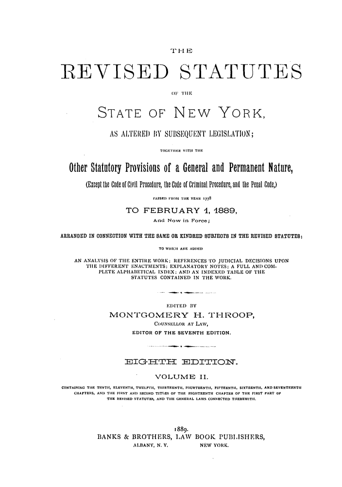 handle is hein.nysstatutes/thrors0002 and id is 1 raw text is: 'l -I IE

REVISED

STATUTES

)l TIlE

STATE

OF NEW

YORK,

AS AL'I'EItEI) BY SUBSEQUINt' IIEGISLA'rION;
TOGETI'ER WITII TIlE
Other Statutory Provisions of a General and Permanent Nature,
(Except the Code of Civil Procedure, the Code of Criminal Procedure, and the Penal Code,)
PASS.IED 105' TIlE YEAH 1778
TO FEBRUARY 1, 1889,
And Now in Force;
ARRANGED IN ONNEOTION WITH THE SAME OR KINDRED SUBJEOrS IN THE REVISED STATUTES)
TO WHICH ARE ADDED
AN ANAIVSIS OF TIlE ENTIRE WORK; REFERENCES TO JUDICIAL DECISIONS UPON
TIlE DIFFERENT ENACTMENTS: EXPLANATORY NOTES: A FULL ANDCOM-
PLETE ALPHABETICAL INDEX; AND AN INIEXED TABLE OF THE
STATUTES CONTAINED IN THE WORK.
EI)ITED BY
MONTGOMEJRY H. TI-IROOP,
COUNSI,,LOR AT LAW,
EDITOR OF THE SEVENTH EDITION.
-ITG.T        -I  ,DT- TO        ,.
VOLUME II.
CONTAINING TIlE TENTII, ELEVENTII, TWEI.FrII, TIIIRTEENTII. FOURTEENTI, FIFTEENTII, SIXTEENTI, AND SRVENTFENTHI
CHAPTEIIS, ANI) TIlE FIRST AND SECOND TITLES OF TIlE  EIGHTRENTI CIIAPTER OF TIlE FIRST I'ART OF
THE REVISED STATUTES, AND TIlE GENERAL LAWS CONNECTED TIIEREWITII,
1889.
BANKS & BROTHERS, LAW BOOK PUBLISHERS,
ALIBANY, N. V.        NEW YORK.


