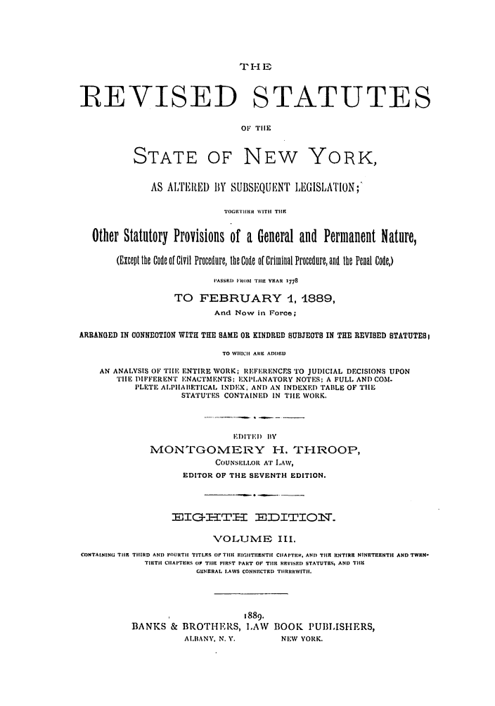 handle is hein.nysstatutes/thrors0003 and id is 1 raw text is: TI-IE

REVISED STATUTES
OF TIlE

STATE

OF NEW

YORK,

AS ALTERED BY SUBSEIQUENT LEGISLATION;
TOGTIrlHRIt WIT|| T1i
Other Statutory Provisions of a General and Permanent Nature,
(Except the Code of Civil Procedure, the Code of Criminal Procedure, and the Penal Code,)
IASSRD IFROM Tiii YUAR 1778
TO FEBRUARY 4, 4889,
And Now in Force;
ARRANGED IN CONNEOTION WITH THE SAME OR KINDRED SUBJEOTB IN THE REVIBED STATUTES
TO WHICH Alt ADDIID
AN ANALYSIS OF TIHE ENTIRE WORK; REFERENCES TO JUDICIAL DECISIONS UPON
TIlE DIFFERENT ENACTMENTS: EXPLANATORY NOTES; A FULL AND COM-
PLETE ALPIIAIIETICAL INDEX; AND AN INDEXED TABLE OF TIIE
STATUTES CONTAINED IN TIE WORK.
lCD ITIBI) IY
MONTGOMERY I-I. TI-IROOP,
COUNSEII.Ol AT LAW,
EDITOR OF THE SEVENTH EDITION.
EIGEHTE EDITIONT
VOLUME III.
CONTAINING TISe TIIIIiD AND FOURTH  TITI.ES OF TlIlt IIGIITI[ENTI[ ClIAPTICH, AND TIlE RNTIRR NINITERNT|I AND TWRN-
TIELT11 CIAITERS (F THIC FIRST PART Ol TIM  RPVISII) STATUTIrs, AND T1111
GIINtRAL LAWS CONNRCTRD TiRIIIRHWITEI.
1889.
BANKS & BROTHERS, LAW           BOOK PUBLISHERS,
AIIIANY, N. V.       NEW YORK.


