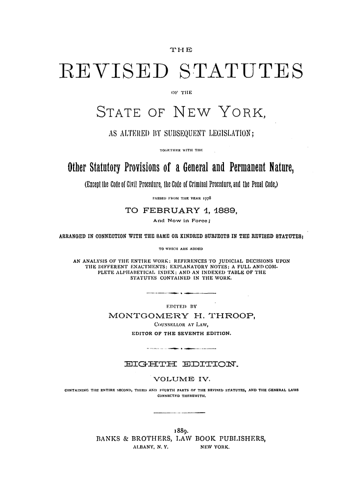 handle is hein.nysstatutes/thrors0004 and id is 1 raw text is: THE
REVISED STATUTES
Of! llE
STATE OF NEW YORK,
AS ALTEII) BY SUBSEQUENT LE(ISLA1'ION;
TOG.IAMRE   WITH TIll
Other Statutory Provisions of a General and Permanent Nature,
(Except the Code of Civil Procedure, the Code of Criminal Procedure, and the Penal Code,)
PASSEDJ 1140M TIE YEAR 1778
TO FEBRUARY 4, 4889,
And Now in Force;
ARRANGED IN CONNEOTION WITH THE SAME OR KINDRED SUBMEOTS IN THE REVISED STATUTES
TO WHICH ARK ADDED
AN ANALYSIS OF THE ENTIRE WORK; REFERENCES TO JUDICIAL DECISIONS UPON
THE DIFFERENT ENACTMENTS; EXPLANATORY NOTES; A FULL AND COM.
PLETE ALPIIAIIETICAL INDEX: AND AN INDEXED TABLE OF THE
STATUTES CONTAINED IN THE WORK.
EDITED flY
MONTGOMERY I-1. TIRtOOP,
COUNSELLOR AT LAW,
EDITOR OF THE SEVENTH EDITION.
EIGHTH EJDITION.
VOLUME- IV.
CONTAINING Thl1 ENTIRE SECOND, TIll1D ANT) FOURTH PART.S OF THR REVISED STATUTRS,, AND THE19 GENURAL LAWS
CONNECTEID TIIEREWITII.
1889.
BANKS & BROTHERS, LAW BOOK PUBLISHERS,
ALBANY, N. Y.       NEW YORK.


