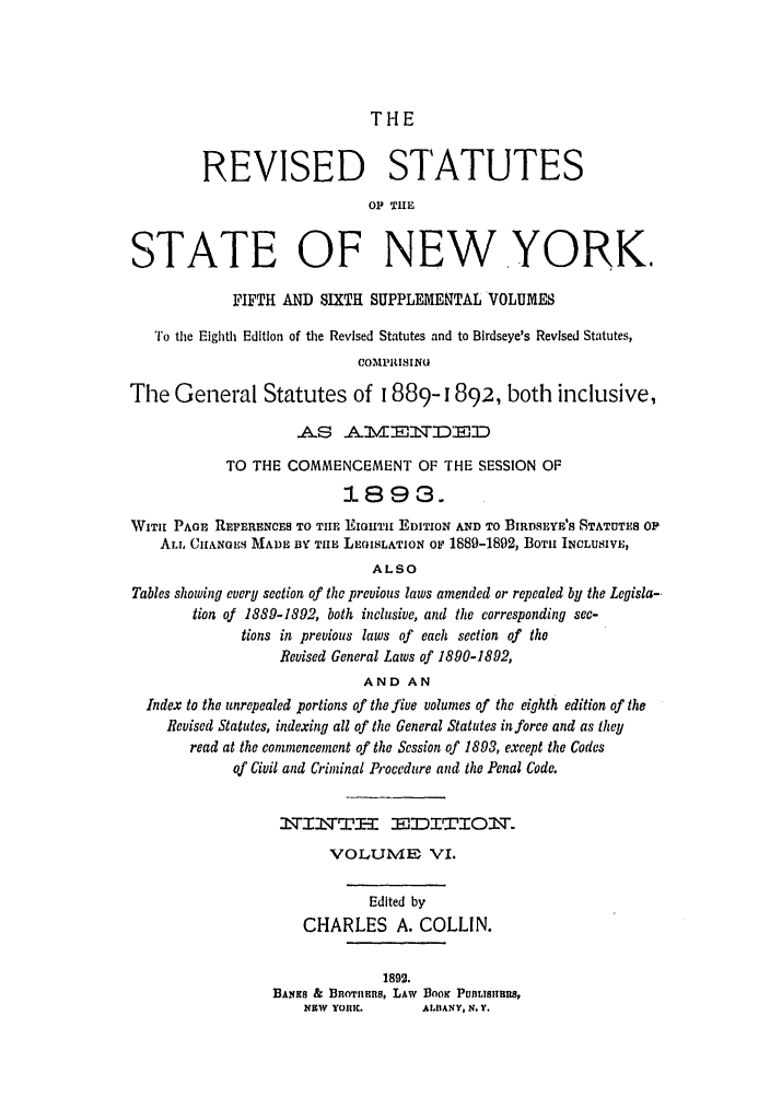 handle is hein.nysstatutes/thrors0007 and id is 1 raw text is: THE

REVISED STATUTES
OP TUE
STATE OF NEWYORK
FIFTH AND SIXTH SUPPLEMENTAL VOLUMES
To the Eighth Edition of the Revised Statutes and to Blrdseye's Revised Statutes,
COMPIIISINU
The General Statutes of 1889-1892, both inclusive,
.A.S  .A. 1V   -T  D;, D
TO THE COMMENCEMENT OF THE SESSION OF
1L893.
WITH PAGE REPERENCES TO TIlE EIGHIIT EDITION AND TO BIRDSEYE'S STATUTES Op
ALI, CIANGE MADL BY TIME LEGISLATION Op 1889-1892, BOTH INCLUSIVE,
ALSO
Tables showing every section of the previous laws amended or repealed by the Legisla-
tion of 1889-1892, both inclusive, and the corresponding sec-
tions in previous laws of each section of tho
Revised General Laws of 1890-1892,
AND AN
Index to the unrepealed portions of the five volumes of the eighth edition of the
Revised Statutes, indexing all of the General Statutes in force and as they
read at the commencement of the Session of 1893, except the Codes
of Civil and Criminal Procedure and the Penal Code.
WIrTI I  T         DITIO.rT-
VOLUME VI.
Edited by
CHARLES A. COLLIN.
1892.
BANKS & BROTHEnS, LAW BooK PUInLISTIIUIS,
NEW YORK.       ALBANY, N. Y.


