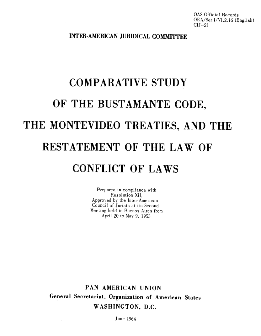 handle is hein.oas/csbuscd0001 and id is 1 raw text is: OAS Official Records
OEA/Ser.I/VI.2.16 (English)
CIJ-21
INTER-AMERICAN JURIDICAL COMMITTEE
COMPARATIVE STUDY
OF THE BUSTAMANTE CODE,
THE MONTEVIDEO TREATIES, AND THE
RESTATEMENT OF THE LAW OF
CONFLICT OF LAWS
Prepared in compliance with
Resolution XII,
Approved by the Inter-American
Council of Jurists at its Second
Meeting held in Buenos Aires from
April 20 to May 9, 1953
PAN AMERICAN UNION
General Secretariat, Organization of American States
WASHINGTON, D.C.
June 1964


